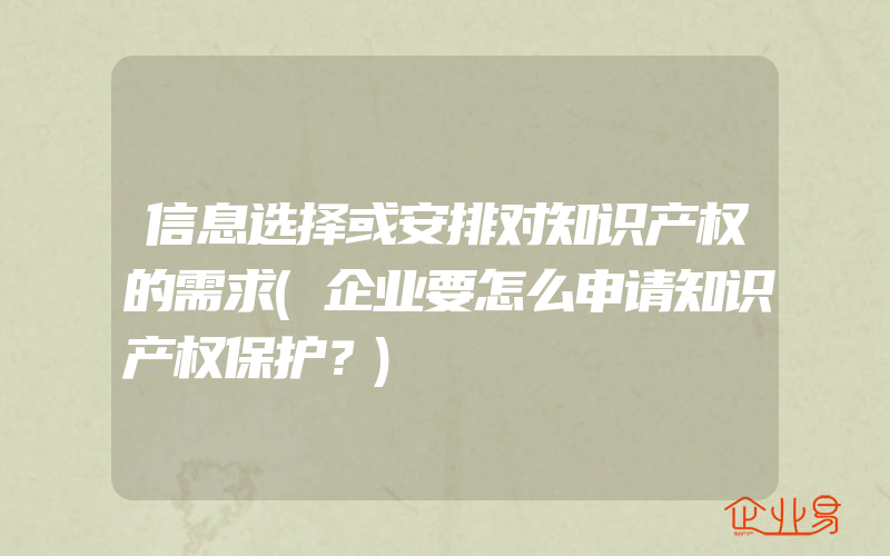 信息选择或安排对知识产权的需求(企业要怎么申请知识产权保护？)