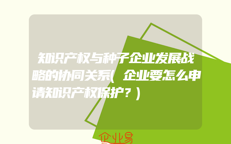 知识产权与种子企业发展战略的协同关系(企业要怎么申请知识产权保护？)