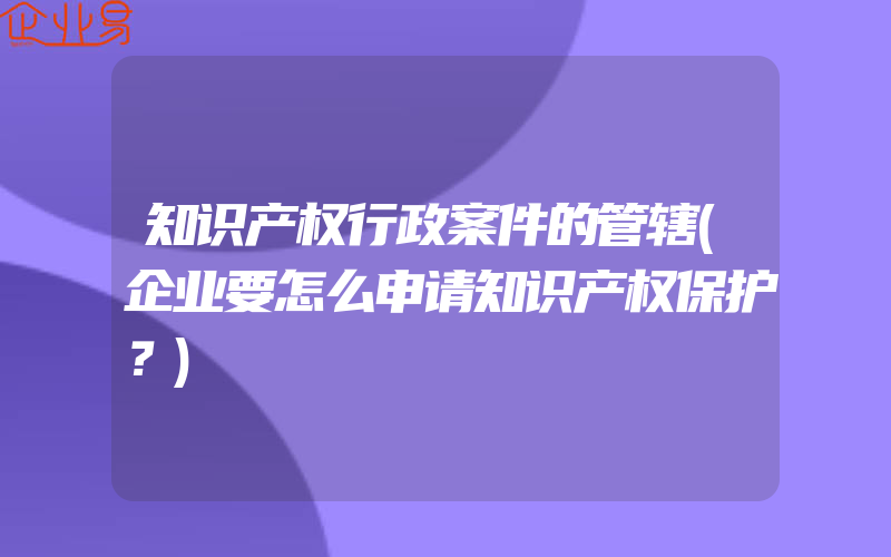 知识产权行政案件的管辖(企业要怎么申请知识产权保护？)