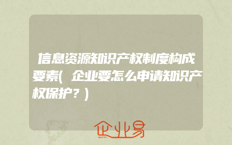 信息资源知识产权制度构成要素(企业要怎么申请知识产权保护？)