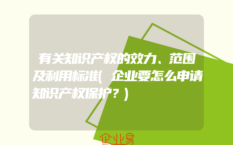 有关知识产权的效力、范围及利用标准(企业要怎么申请知识产权保护？)