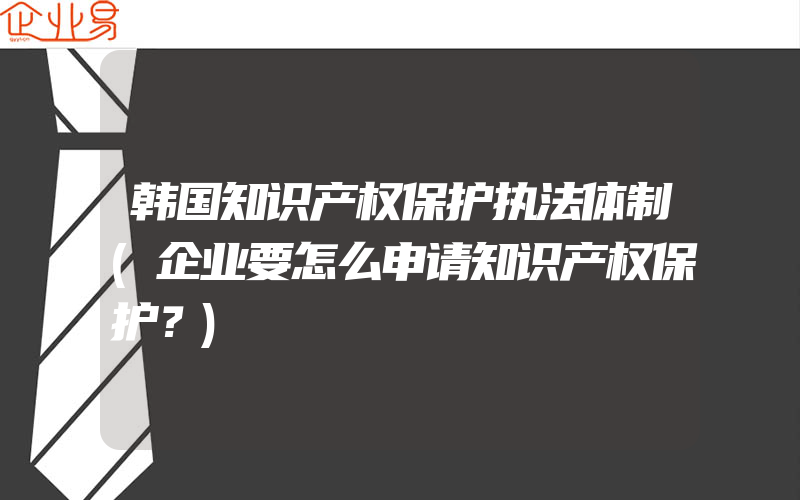 韩国知识产权保护执法体制(企业要怎么申请知识产权保护？)