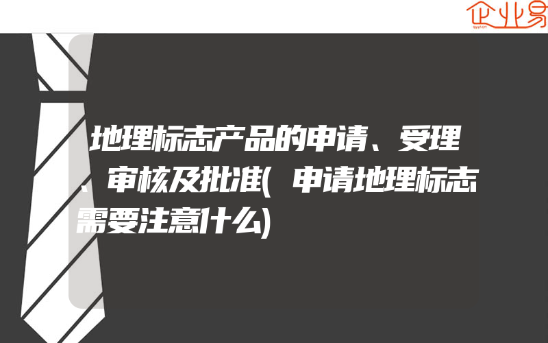 地理标志产品的申请、受理、审核及批准(申请地理标志需要注意什么)