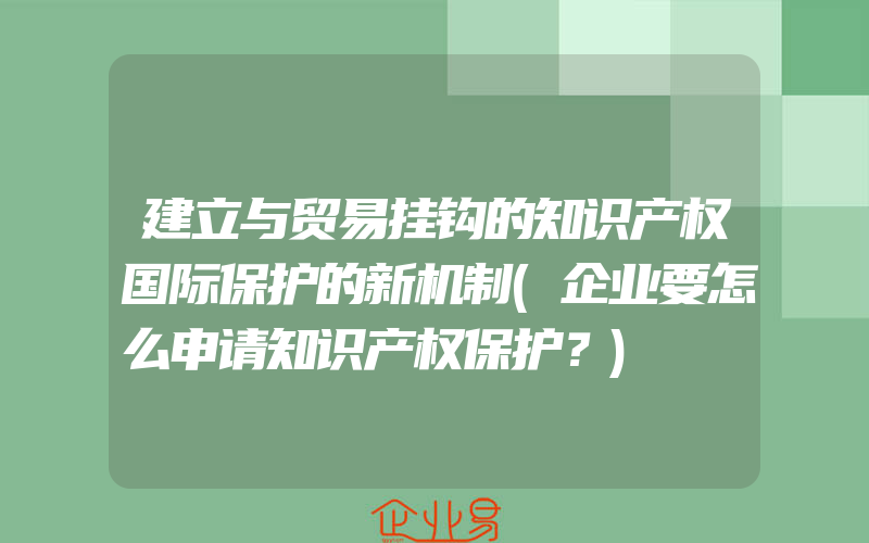 建立与贸易挂钩的知识产权国际保护的新机制(企业要怎么申请知识产权保护？)