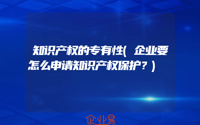 知识产权的专有性(企业要怎么申请知识产权保护？)