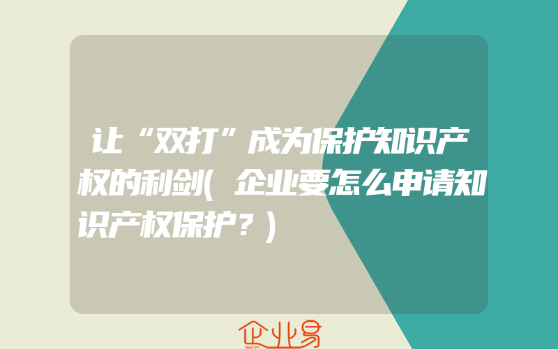 让“双打”成为保护知识产权的利剑(企业要怎么申请知识产权保护？)