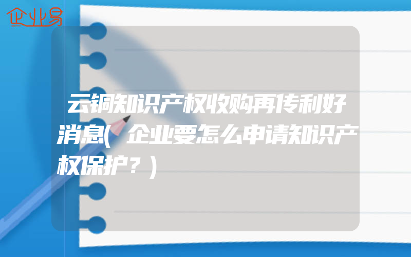 云铜知识产权收购再传利好消息(企业要怎么申请知识产权保护？)