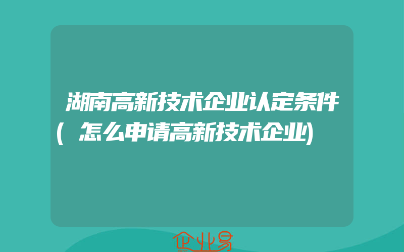 湖南高新技术企业认定条件(怎么申请高新技术企业)
