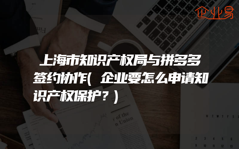 上海市知识产权局与拼多多签约协作(企业要怎么申请知识产权保护？)