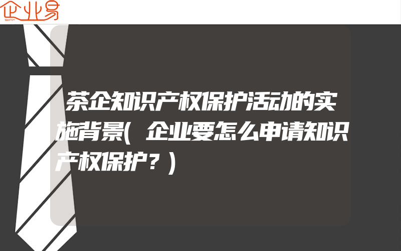 茶企知识产权保护活动的实施背景(企业要怎么申请知识产权保护？)