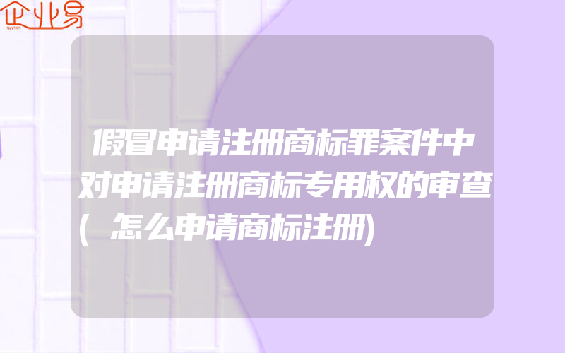 假冒申请注册商标罪案件中对申请注册商标专用权的审查(怎么申请商标注册)