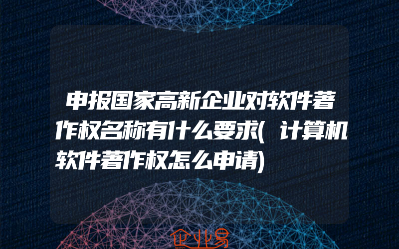 申报国家高新企业对软件著作权名称有什么要求(计算机软件著作权怎么申请)