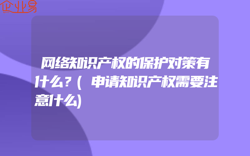 网络知识产权的保护对策有什么？(申请知识产权需要注意什么)