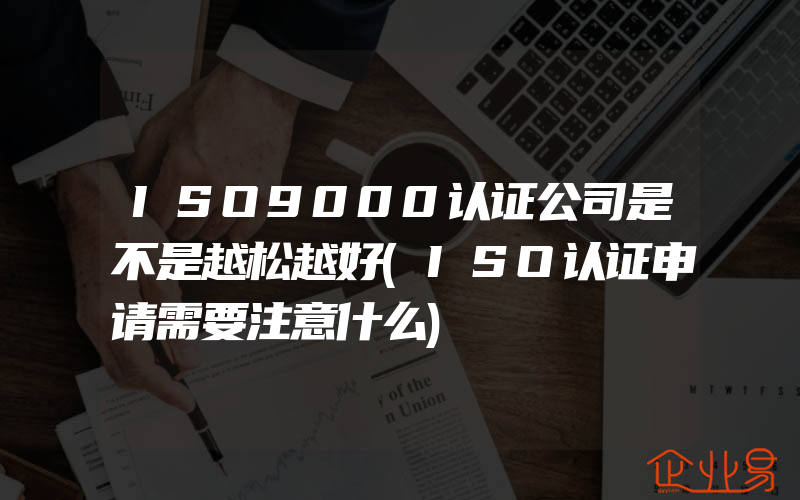 ISO9000认证公司是不是越松越好(ISO认证申请需要注意什么)