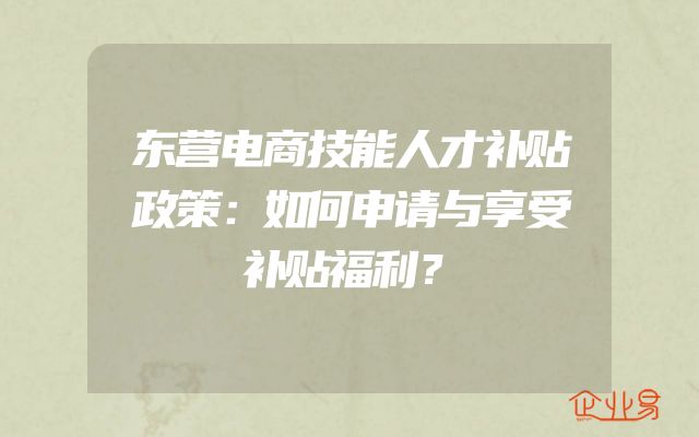 东营电商技能人才补贴政策：如何申请与享受补贴福利？