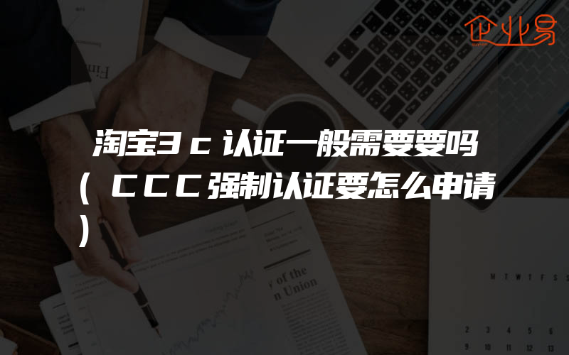 淘宝3c认证一般需要要吗(CCC强制认证要怎么申请)