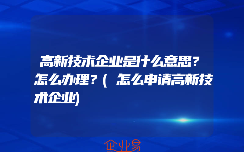 高新技术企业是什么意思？怎么办理？(怎么申请高新技术企业)