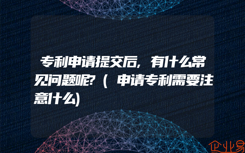 专利申请提交后,有什么常见问题呢?(申请专利需要注意什么)