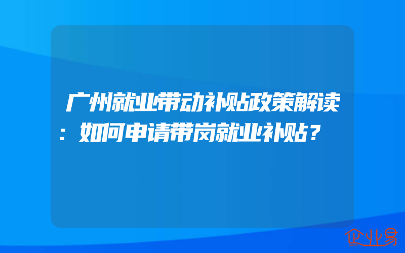 广州就业带动补贴政策解读：如何申请带岗就业补贴？