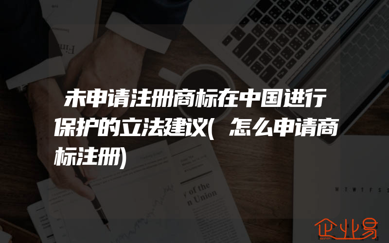 未申请注册商标在中国进行保护的立法建议(怎么申请商标注册)