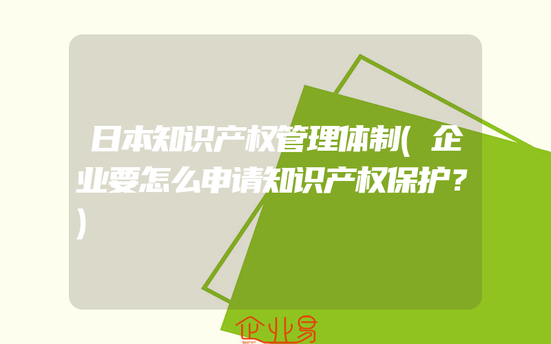 日本知识产权管理体制(企业要怎么申请知识产权保护？)