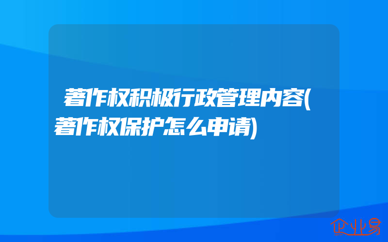 著作权积极行政管理内容(著作权保护怎么申请)