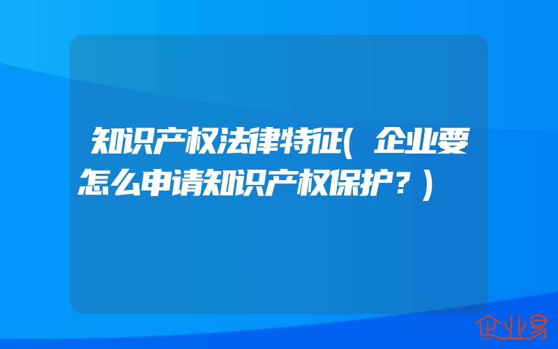 知识产权法律特征(企业要怎么申请知识产权保护？)