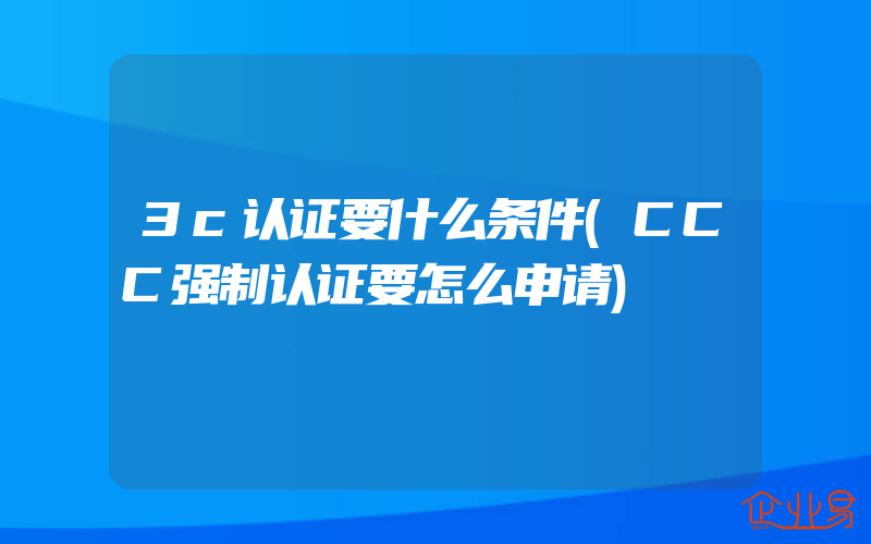 3c认证要什么条件(CCC强制认证要怎么申请)