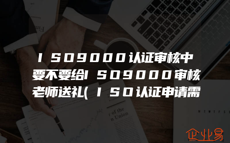 ISO9000认证审核中要不要给ISO9000审核老师送礼(ISO认证申请需要注意什么)