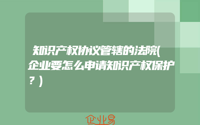 知识产权协议管辖的法院(企业要怎么申请知识产权保护？)