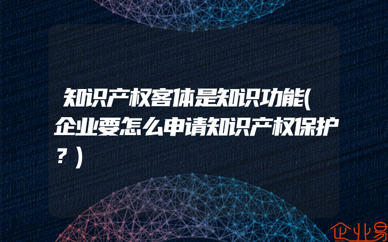 知识产权客体是知识功能(企业要怎么申请知识产权保护？)