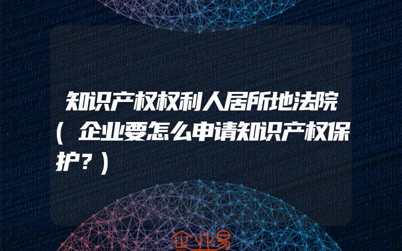 知识产权权利人居所地法院(企业要怎么申请知识产权保护？)