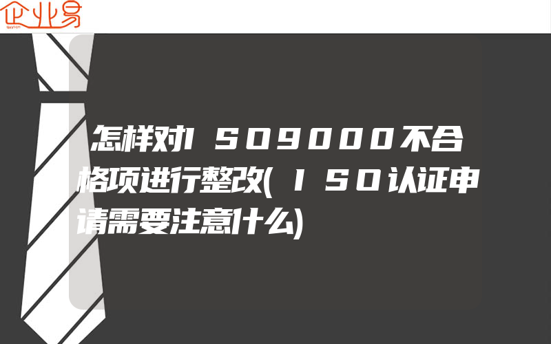 怎样对ISO9000不合格项进行整改(ISO认证申请需要注意什么)