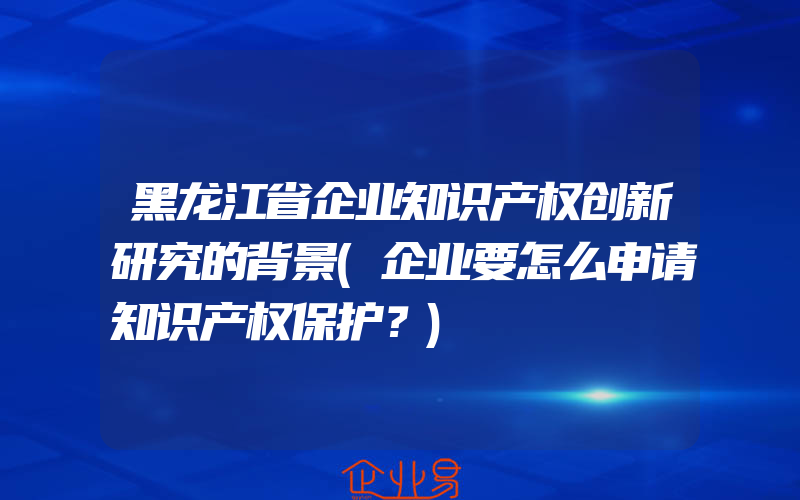 黑龙江省企业知识产权创新研究的背景(企业要怎么申请知识产权保护？)