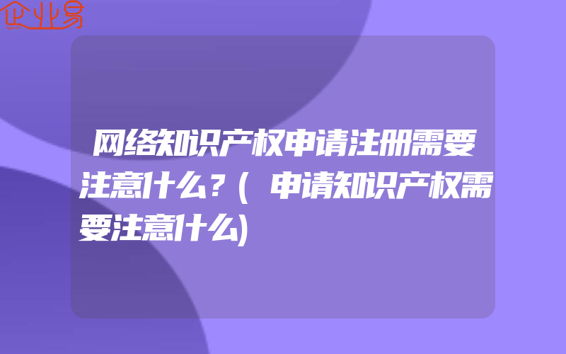 网络知识产权申请注册需要注意什么？(申请知识产权需要注意什么)