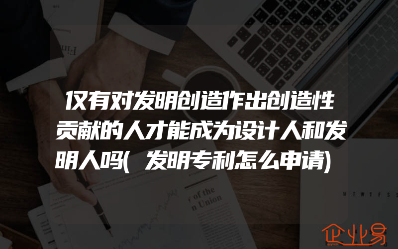 仅有对发明创造作出创造性贡献的人才能成为设计人和发明人吗(发明专利怎么申请)