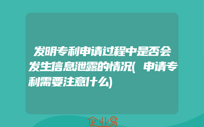 发明专利申请过程中是否会发生信息泄露的情况(申请专利需要注意什么)