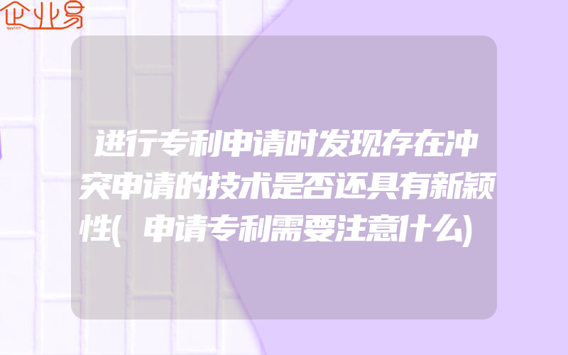 进行专利申请时发现存在冲突申请的技术是否还具有新颖性(申请专利需要注意什么)