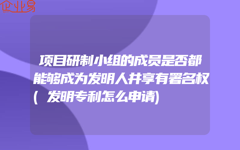 项目研制小组的成员是否都能够成为发明人井享有署名权(发明专利怎么申请)