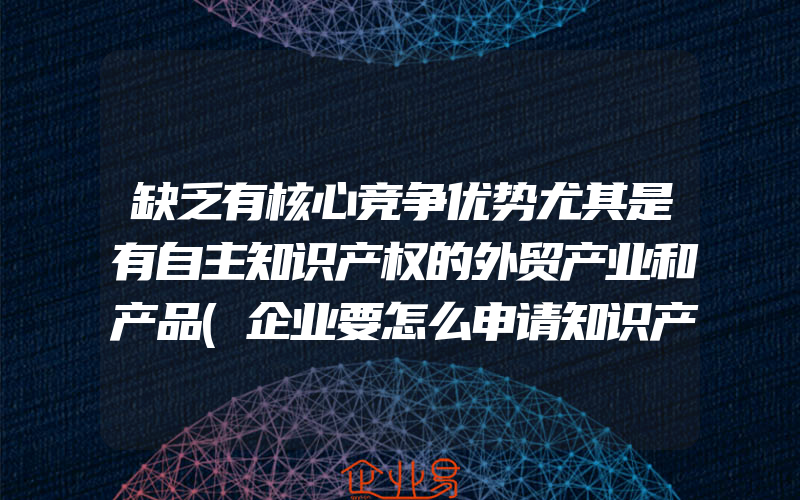 缺乏有核心竞争优势尤其是有自主知识产权的外贸产业和产品(企业要怎么申请知识产权保护？)