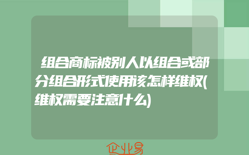 组合商标被别人以组合或部分组合形式使用该怎样维权(维权需要注意什么)