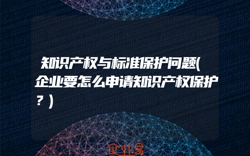 知识产权与标准保护问题(企业要怎么申请知识产权保护？)