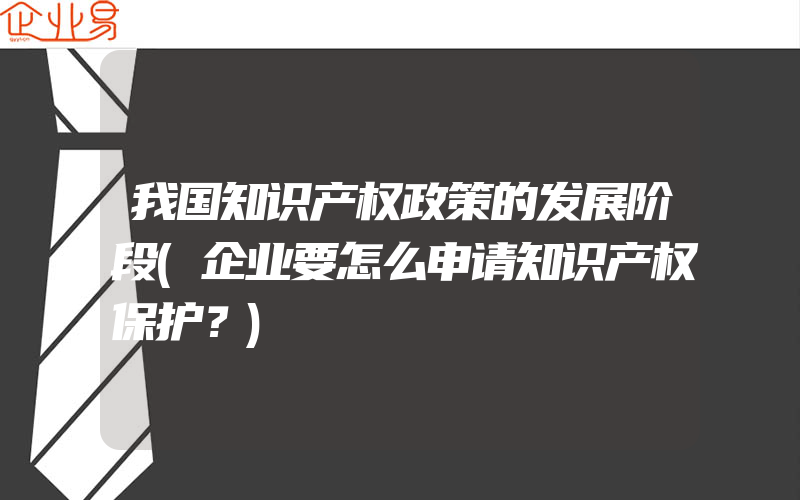 我国知识产权政策的发展阶段(企业要怎么申请知识产权保护？)