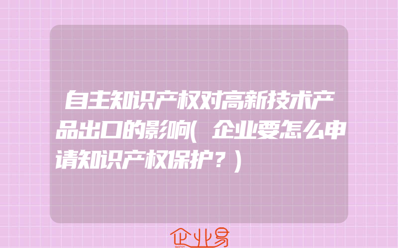 自主知识产权对高新技术产品出口的影响(企业要怎么申请知识产权保护？)