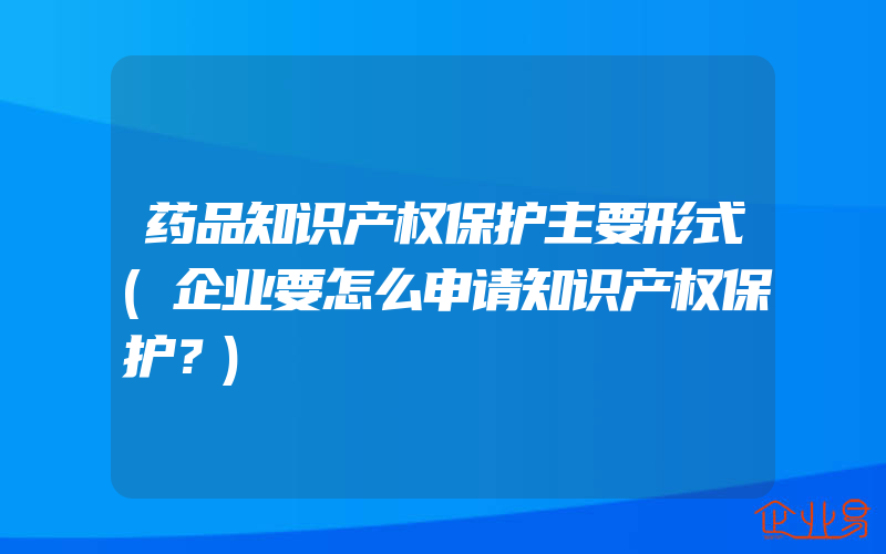 药品知识产权保护主要形式(企业要怎么申请知识产权保护？)