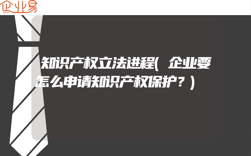 知识产权立法进程(企业要怎么申请知识产权保护？)