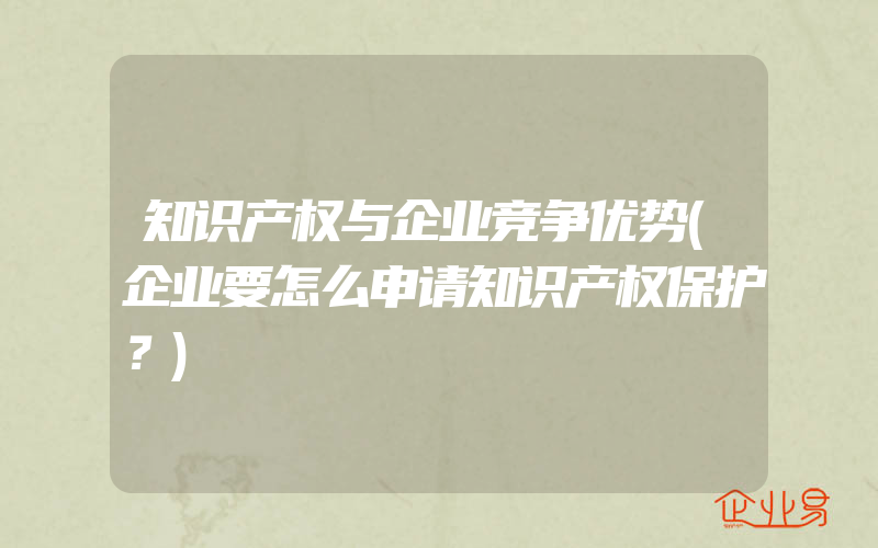 知识产权与企业竞争优势(企业要怎么申请知识产权保护？)