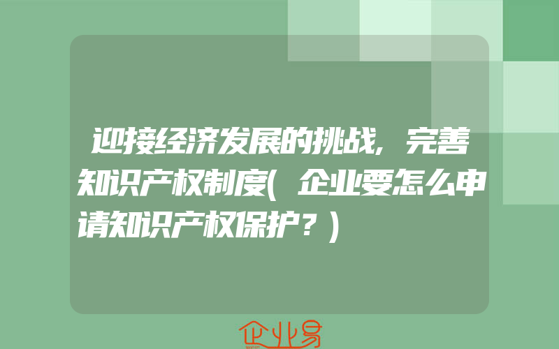 迎接经济发展的挑战,完善知识产权制度(企业要怎么申请知识产权保护？)