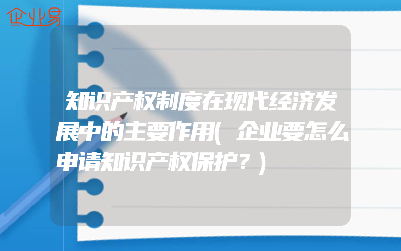 知识产权制度在现代经济发展中的主要作用(企业要怎么申请知识产权保护？)