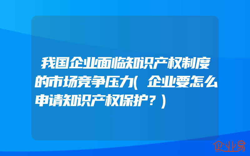 我国企业面临知识产权制度的市场竞争压力(企业要怎么申请知识产权保护？)